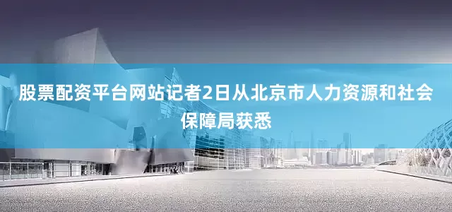 股票配资平台网站记者2日从北京市人力资源和社会保障局获悉