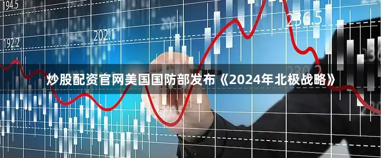 炒股配资官网美国国防部发布《2024年北极战略》