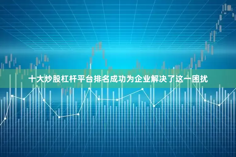 十大炒股杠杆平台排名成功为企业解决了这一困扰